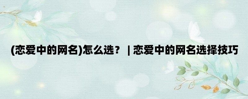 (恋爱中的网名)怎么选？ | 恋爱中的网名选择技巧