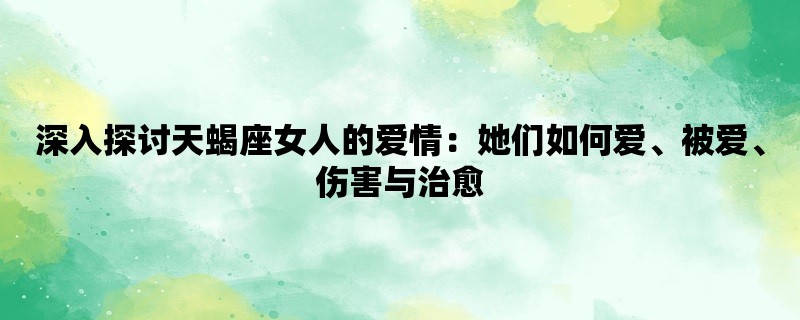 深入探讨天蝎座女人的爱情：她们如何爱、被爱、伤害与治愈