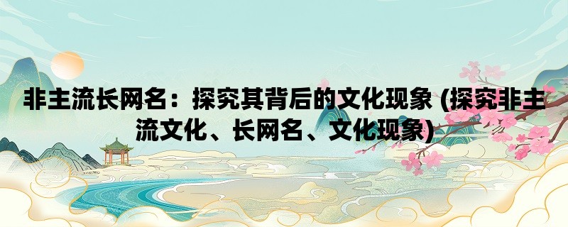 非主流长网名：探究其背后的文化现象 (探究非主流文化、长网名、文化现象)