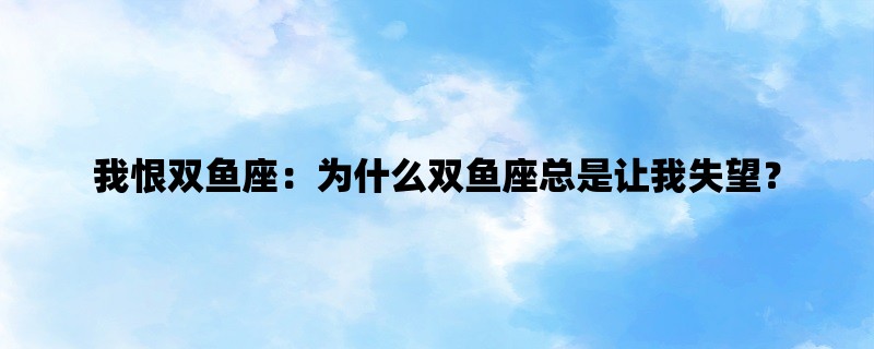 我恨双鱼座：为什么双鱼座总是让我失望？