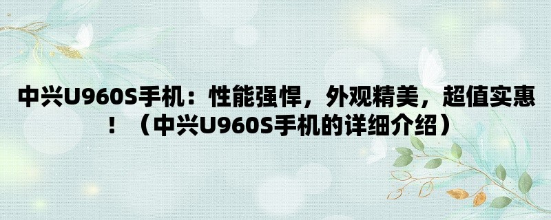 中兴U960S手机：性能强悍，外观精美，超值实惠！（中兴U960S手机的详细介绍）