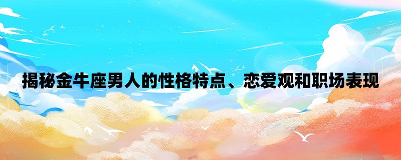 揭秘金牛座男人的性格特点、恋爱观和职场表现