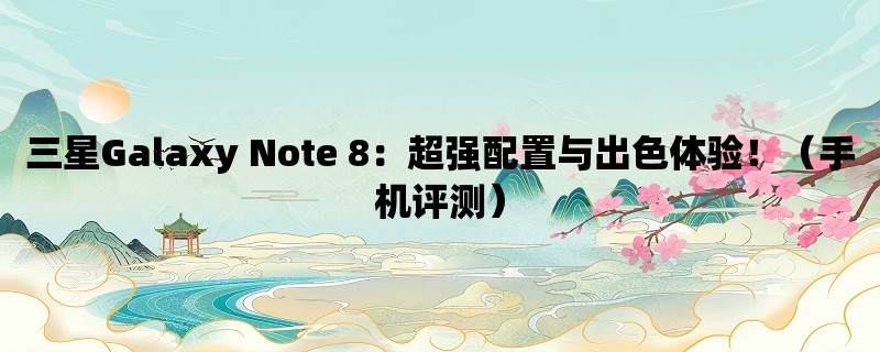 三星Galaxy Note 8：超强配置与出色体验！（手机评测）