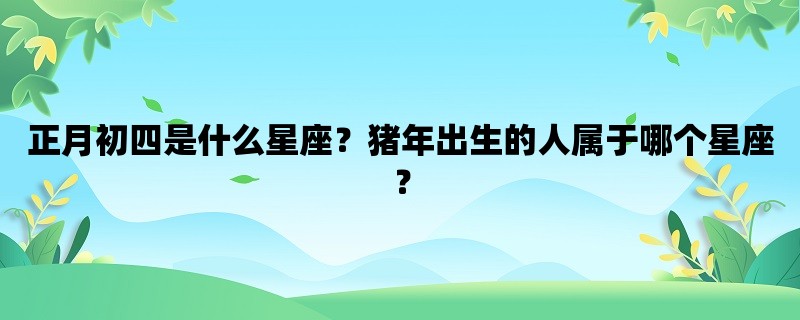 正月初四是什么星座？猪年出生的人属于哪个星座？