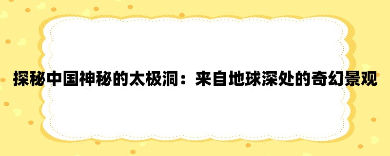 探秘中国神秘的太极洞：来自地球深处的奇幻景观