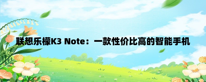 联想乐檬K3 Note：一款性价比高的智能手机