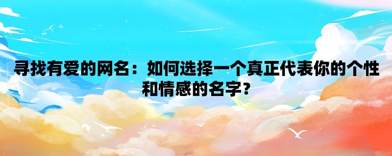 寻找有爱的网名：如何选择一个真正代表你的个性和情感的名字？