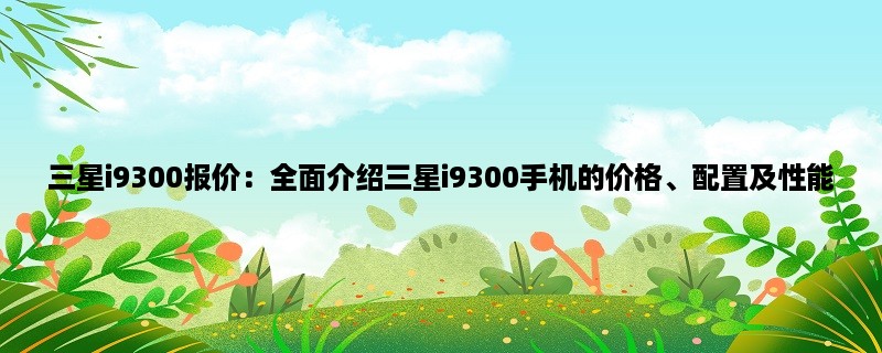 三星i9300报价：全面介绍三星i9300手机的价格、配置及性能