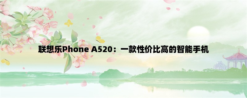 联想乐Phone A520：一款性价比高的智能手机