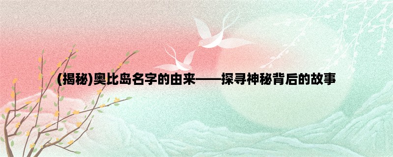 (揭秘)奥比岛名字的由来，探寻神秘背后的故事