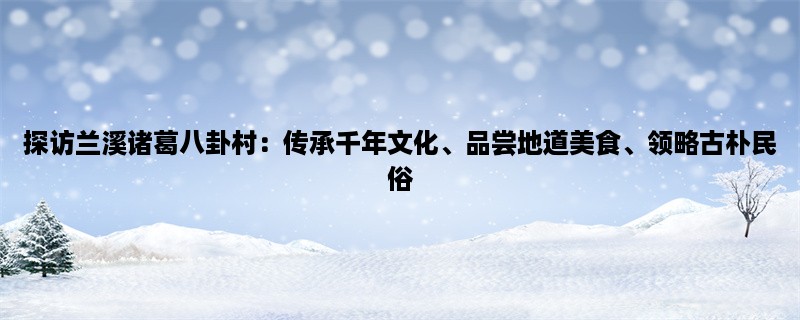 探访兰溪诸葛八卦村：传承千年文化、品尝地道美食、领略古朴民俗