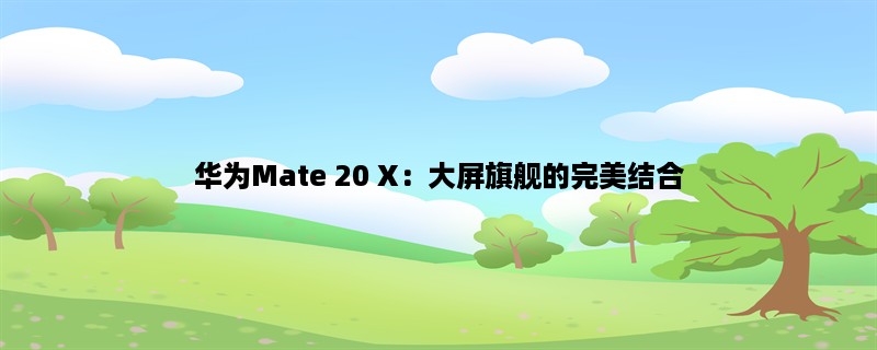 华为Mate 20 X：大屏旗舰的完美结合