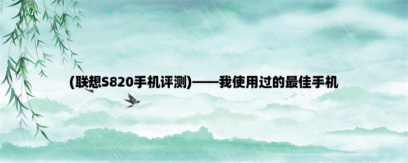 (联想S820手机评测)，我使用过的最佳手机