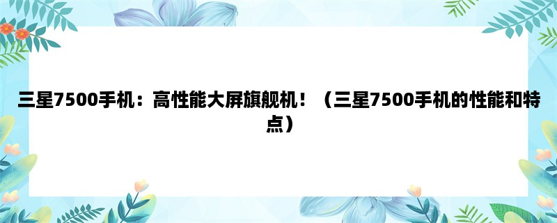 三星7500手机：高性能大屏旗舰机！（三星7500手机的性能和特点）