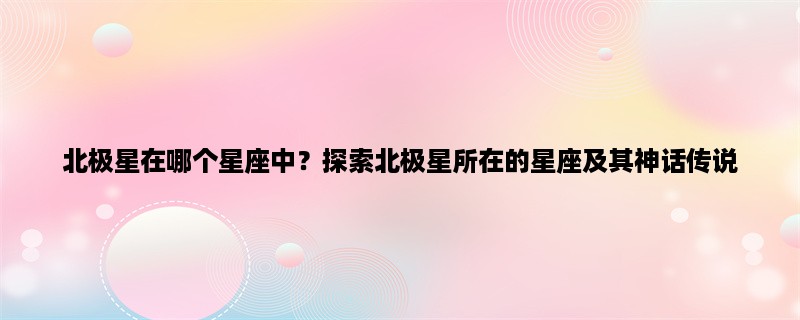 北极星在哪个星座中？探索北极星所在的星座及其神话传说