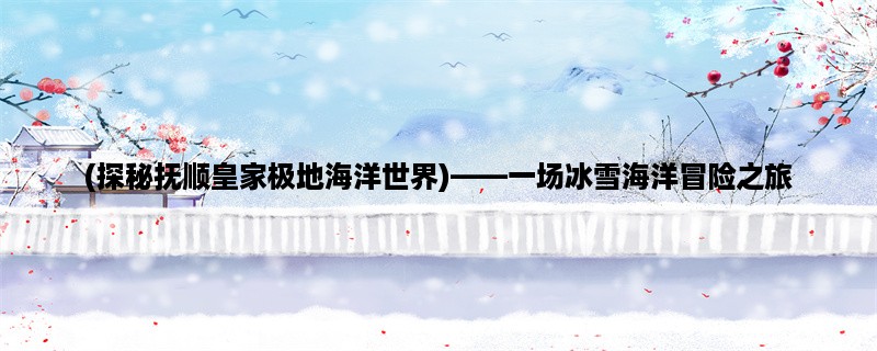 (探秘抚顺皇家极地海洋世界)，一场冰雪海洋冒险之旅