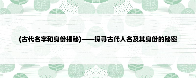 (古代名字和身份揭秘)，探寻古代人名及其身份的秘密