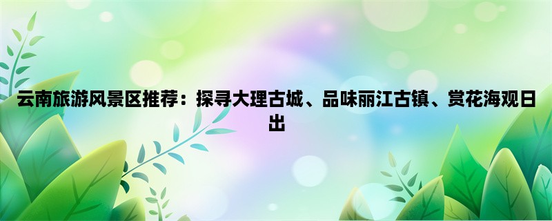 云南旅游风景区推荐：探寻大理古城、品味丽江古镇、赏花海观日出