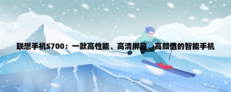 联想手机S700：一款高性能、高清屏幕、高颜值的智能手机