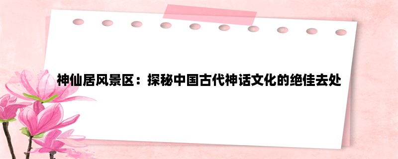 神仙居风景区：探秘中国古代神话文化的绝佳去处