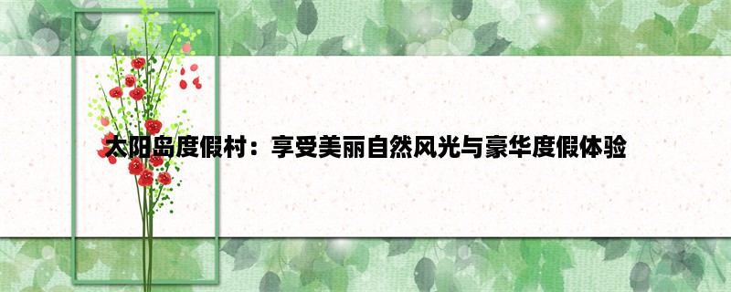 太阳岛度假村：享受美丽自然风光与豪华度假体验