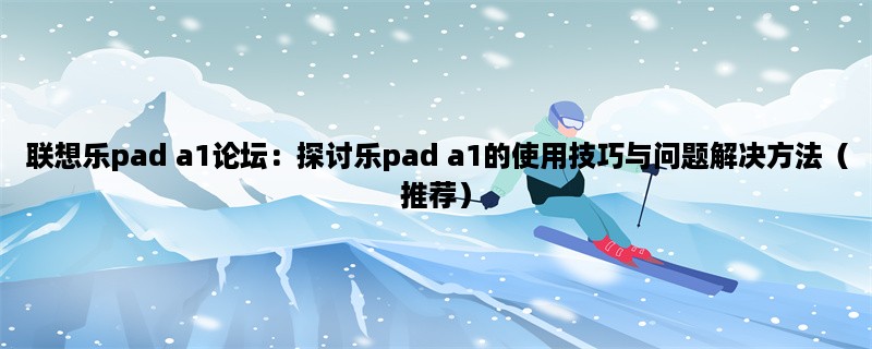 联想乐pad a1论坛：探讨乐pad a1的使用技巧与问题解决方法（推荐）