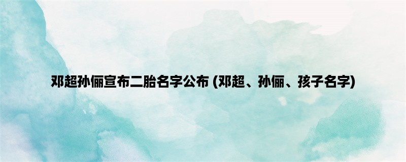 邓超孙俪宣布二胎名字公布 (邓超、孙俪、孩子名字)