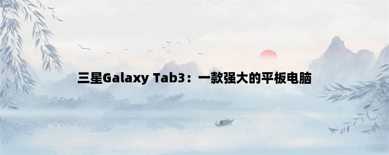 三星Galaxy Tab3：一款强大的平板电脑