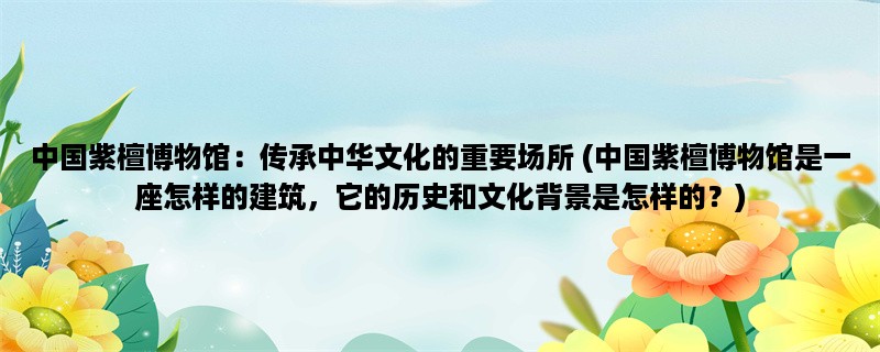 中国紫檀博物馆：传承中华文化的重要场所 (中国紫檀博物馆是一座怎样的建筑，它的历史和文化背景是怎样的？)