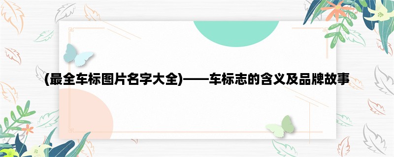 (最全车标图片名字大全)，车标志的含义及品牌故事