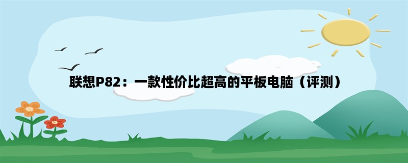 联想P82：一款性价比超高的平板电脑（评测）