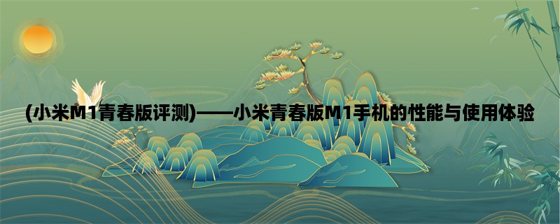 (小米M1青春版评测)，小米青春版M1手机的性能与使用体验