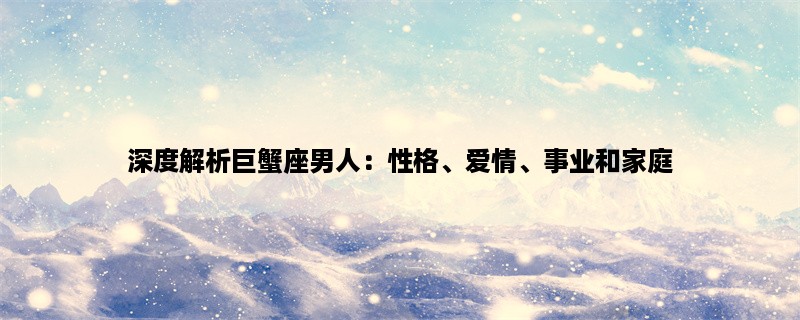 深度解析巨蟹座男人：性格、爱情、事业和家庭