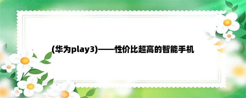 (华为play3)，性价比超高的智能手机