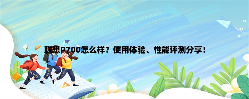 联想P700怎么样？使用体验、性能评测分享！