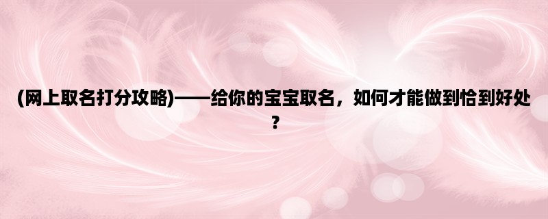 (网上取名打分攻略)，给你的宝宝取名，如何才能做到恰到好处？