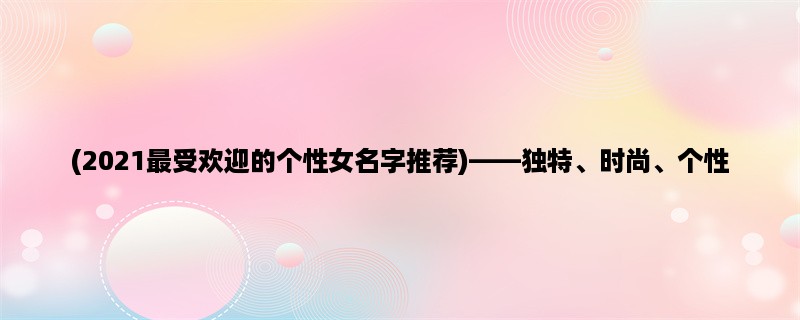 (2023最受欢迎的个性女名字推荐)，独特、时尚、个性