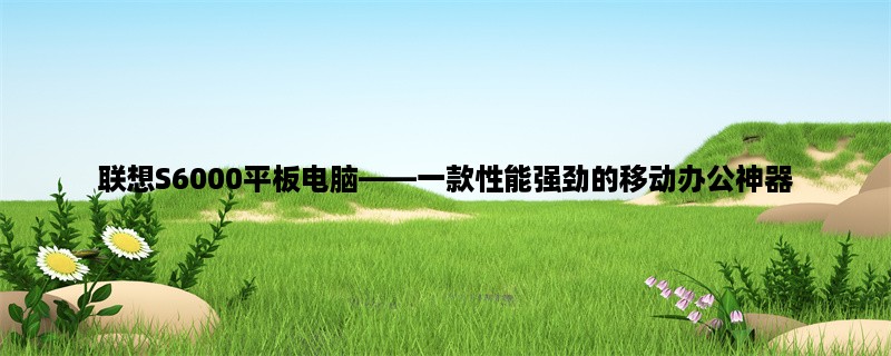 联想S6000平板电脑，一款性能强劲的移动办公神器