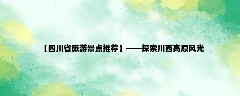 【四川省旅游景点推荐】，探索川西高原风光