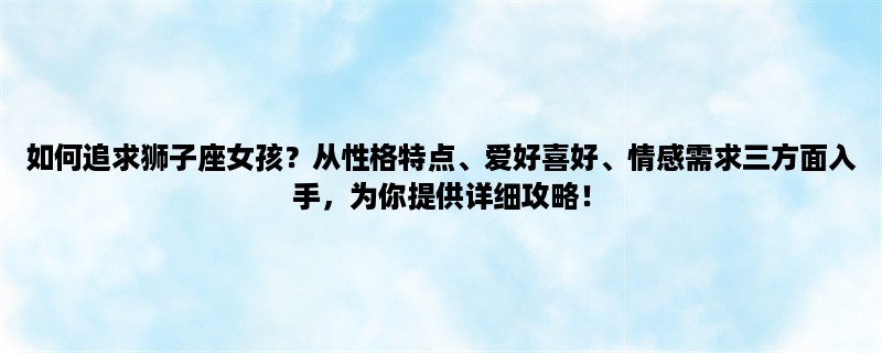 如何追求狮子座女孩？从性格特点、爱好喜好、情感需求三方面入手，为你提供详细攻略！