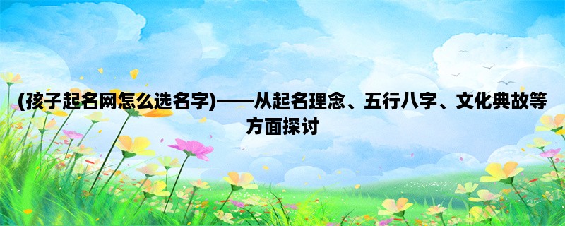 (孩子起名网怎么选名字)，从起名理念、五行八字、文化典故等方面探讨