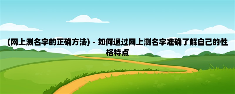 (网上测名字的正确方法) - 如何通过网上测名字准确了解自己的性格特点