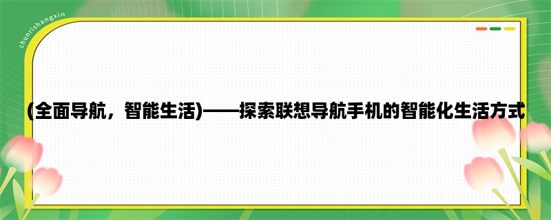 (全面导航，智能生活)，探索联想导航手机的智能化生活方式