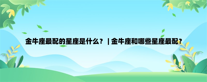 金牛座最配的星座是什么？ | 金牛座和哪些星座最配？