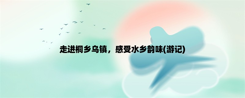 走进桐乡乌镇，感受水乡韵味(游记)