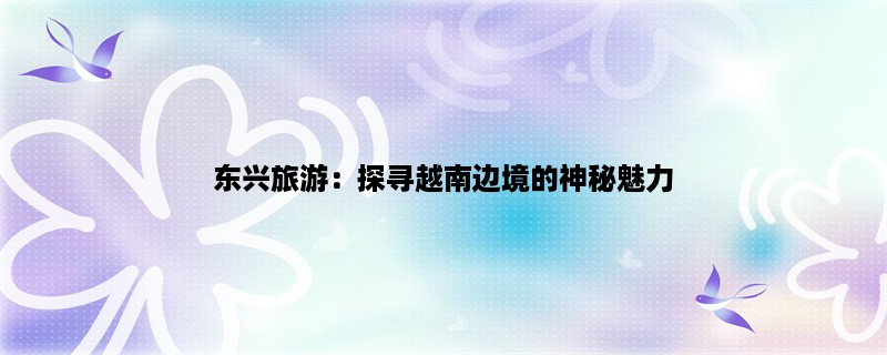 东兴旅游：探寻越南边境的神秘魅力