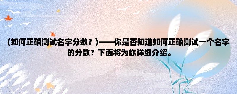 (如何正确测试名字分数？)，你是否知道如何正确测试一个名字的分数？下面将为你详细介绍。