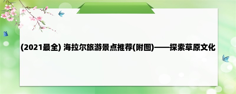 (2023最全) 海拉尔旅游景点推荐(附图)，探索草原文化