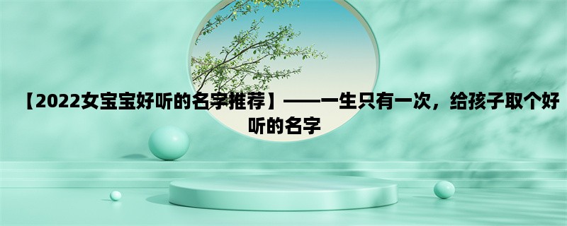 【2023女宝宝好听的名字推荐】，一生只有一次，给孩子取个好听的名字