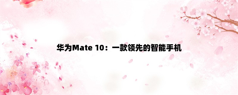 华为Mate 10：一款领先的智能手机